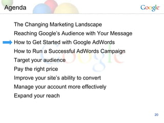 Agenda The Changing Marketing Landscape Reaching Google’s Audience with Your Message How to Get Started with Google AdWords How to Run a Successful AdWords Campaign Target your audience Pay the right price Improve your site’s ability to convert Manage your account more effectively Expand your reach 