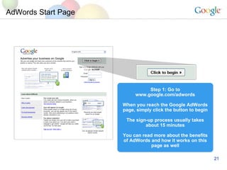 AdWords Start Page Step 1: Go to www.google.com/adwords When you reach the Google AdWords page, simply click the button to begin The sign-up process usually takes about 15 minutes You can read more about the benefits of AdWords and how it works on this page as well 