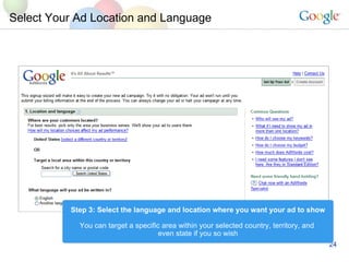 Select Your Ad Location and Language Step 3: Select the language and location where you want your ad to show You can target a specific area within your selected country, territory, and  even state if you so wish 