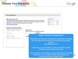 Choose Your Keywords Step 5: Choose Your Keywords Keywords are what your prospective customers are typing into the search bar to find your products and services, such as  “ real estate, 91311” In this step, you can enter as many keywords and key phrases as you’d like into the box Your ad will be more effective if your keywords are directly related to your ad. More specific key phrases and keywords will lead to better leads 