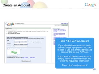 Create an Account Step 7: Set Up Your Account If you already have an account with any of Google’s properties, you can choose to use that email address and password to log into AdWords If you want to create a new account, simply select the second option and enter the requested information Then, click “create account” 