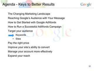Agenda - Keys to Better Results The Changing Marketing Landscape Reaching Google’s Audience with Your Message How to Get Started with Google AdWords How to Run a Successful AdWords Campaign  Target your audience Keywords Sites Pay the right price Improve your site’s ability to convert Manage your account more effectively Expand your reach 