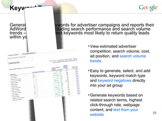 Keyword Tool Generates potential keywords for advertiser campaigns and reports their AdWords statistics – including search performance and search volume trends – to help you select keywords most likely to return quality leads within your budget View estimated advertiser competition, search volume, cost, ad position, and  search volume trends Easy to generate, select, and add keywords, keyword match type and  keyword negatives  directly into your ad group  Generate keywords based on related search terms, highest click-through rate, webpage content, and  text from your website 