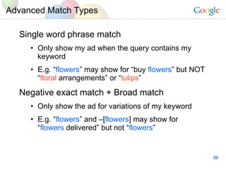 Advanced Match Types Single word phrase match Only show my ad when the query contains my keyword E.g. “ flowers ” may show for “buy  flowers ” but NOT “ floral  arrangements” or “ tulips ” Negative exact match + Broad match Only show the ad for variations of my keyword E.g. “ flowers ” and –[ flowers ] may show for  “ flowers  delivered” but not “ flowers ” 