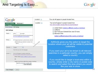 And Targeting Is Easy… AdWords gives you the option to target the location where your ad will be visible to potential customers If you want your ad to be shown to all relevant searches in a particular country, you can simply select a country If you would like to target a local area within a country, simply enter a city name or postal code to search and select the area where you would like your ads to show 94043 