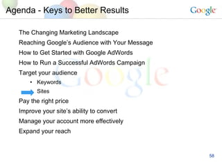 Agenda - Keys to Better Results The Changing Marketing Landscape Reaching Google’s Audience with Your Message How to Get Started with Google AdWords How to Run a Successful AdWords Campaign  Target your audience Keywords Sites Pay the right price Improve your site’s ability to convert Manage your account more effectively Expand your reach 