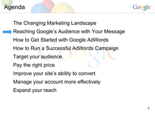 Agenda The Changing Marketing Landscape Reaching Google’s Audience with Your Message How to Get Started with Google AdWords How to Run a Successful AdWords Campaign Target your audience Pay the right price Improve your site’s ability to convert Manage your account more effectively Expand your reach 