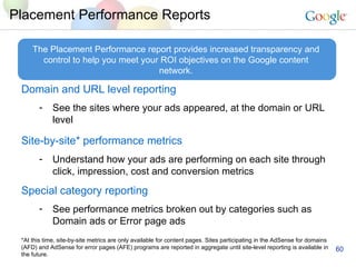 Placement Performance Reports Domain and URL level reporting See the sites where your ads appeared, at the domain or URL level Site-by-site* performance metrics   Understand how your ads are performing on each site through click, impression, cost and conversion metrics Special category reporting See performance metrics broken out by categories such as Domain ads or Error page ads The Placement Performance report provides increased transparency and control to help you meet your ROI objectives on the Google content network. *At this time, site-by-site metrics are only available for content pages. Sites participating in the AdSense for domains (AFD) and AdSense for error pages (AFE) programs are reported in aggregate until site-level reporting is available in the future.   