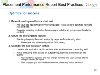 Optimize for success 1. Re-evaluate keyword lists and ad text Are your ads appearing on irrelevant pages? Take steps to optimize keyword lists and ads.  Consider creating content-only campaigns to tailor ad groups specifically for content. 2. Utilize the site targeting feature Site targeting may be used to directly target well-performing sites Please note that site targeting utilizes CPM bidding 3. Consider the site exclusion feature Use the site exclusion tool to exclude sites which are not converting well Avoid excluding sites based on subjective judgments on content or site quality Page content is dynamic and may change from the time users viewed it to the time you viewed the report Sites or pages you don’t find to be relevant, users may find to be useful Placement Performance Report Best Practices 