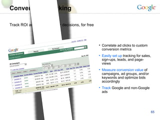 Conversion Tracking Track ROI and make smarter decisions, for free Correlate ad clicks to custom conversion metrics Easily set up  tracking for sales, sign-ups, leads, and page-views Measure conversion value  of campaigns, ad groups, and/or keywords and optimize bids accordingly Track   Google and non-Google ads 