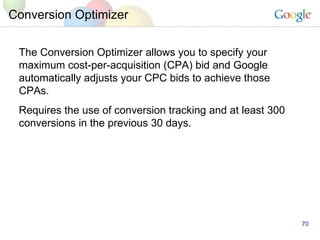 Conversion Optimizer The Conversion Optimizer allows you to specify your maximum cost-per-acquisition (CPA) bid and Google automatically adjusts your CPC bids to achieve those CPAs. Requires the use of conversion tracking and at least 300 conversions in the previous 30 days. 