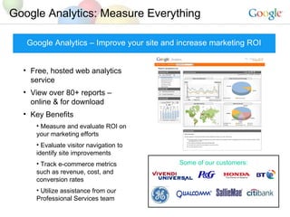Google Analytics: Measure Everything Google Analytics – Improve your site and increase marketing ROI Free, hosted web analytics service View over 80+ reports – online & for download Key Benefits Measure and evaluate ROI on your marketing efforts Evaluate visitor navigation to identify site improvements Track e-commerce metrics such as revenue, cost, and conversion rates Utilize assistance from our Professional Services team Some of our customers: 