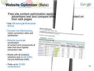 Website Optimizer  (Beta) Free site content optimization application that helps advertisers test and compare effectiveness of content on their web pages Use  A/B testing  or  Multivariate testing Increase site effectiveness , visitor conversion rates and satisfaction Detailed reports  on combination of content and components of sites that drive highest conversion rate Works with all analytics solutions and  all site traffic , not just AdWords traffic Tests up to  10,000 combinations 