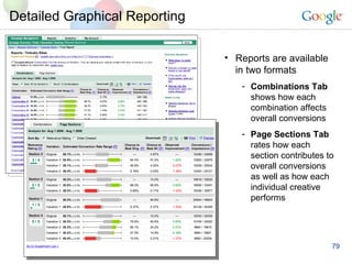 Detailed Graphical Reporting Reports are available in two formats Combinations Tab  shows how each combination affects overall conversions Page Sections Tab  rates how each section contributes to overall conversions as well as how each individual creative performs 