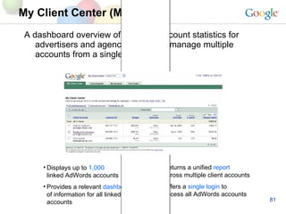 A dashboard overview of all linked account statistics for advertisers and agencies to easily manage multiple accounts from a single login My Client Center (MCC) Displays up to  1,000 linked AdWords accounts Provides a relevant  dashboard  of information for all linked accounts Returns a unified  report across multiple client accounts Offers a  single login  to access all AdWords accounts 