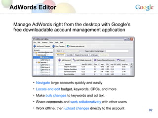 AdWords Editor   Manage AdWords right from the desktop with Google’s free downloadable account management application Navigate   large accounts quickly and easily Locate and edit  budget, keywords, CPCs, and more Make  bulk changes  to keywords and ad text Share comments and  work collaboratively  with other users Work offline, then  upload changes  directly to the account 