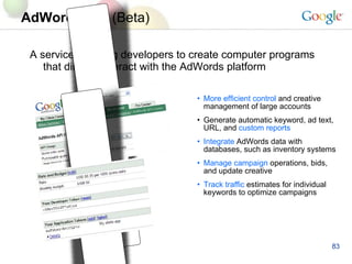 AdWords API   (Beta) A service enabling developers to create computer programs that directly interact with the AdWords platform More efficient control  and creative management of large accounts Generate automatic keyword, ad text,  URL, and  custom reports   Integrate  AdWords data with databases, such as inventory systems  Manage campaign   operations, bids, and update creative   Track traffic   estimates for individual keywords to optimize   campaigns 