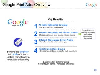 Google Print Ads: Overview Currently adding Spanish-language and college newspapers to network Easier scale I Better targeting Fewer touch-points I   Increased efficiency Bringing the  simplicity and  scale  of a web- enabled marketplace to newspaper advertising Print Ads Key Benefits At Scale: Nationwide Coverage Over 400 major US newspapers 1 Targeted: Geography and Section Specific Choose sections or even special-interest papers 2 Efficient: Marketplace-Driven Pricing   You offer what the ad is worth to you 3 Simple: Centralized Buying   One interface and one invoice for multi-paper buys 4 