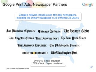 Google Print Ads: Newspaper Partners Google’s network includes over 450 daily newspapers,  including the primary newspaper in 32 of the top 35 DMA’s. 1 Editor & Publisher (2005) newspaper fact book Over 31M in total circulation  60% of total US paid circulation 1 
