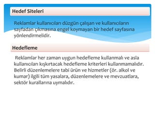 Reklamlar kullanıcıları düzgün çalışan ve kullanıcıların
sayfadan çıkmasına engel koymayan bir hedef sayfasına
yönlendirmelidir.
Reklamlar her zaman uygun hedefleme kullanmalı ve asla
kullanıcıları kışkırtacak hedefleme kriterleri kullanmamalıdır.
Belirli düzenlemelere tabi ürün ve hizmetler (ör. alkol ve
kumar) ilgili tüm yasalara, düzenlemelere ve mevzuatlara,
sektör kurallarına uymalıdır.
Hedefleme
Hedef Siteleri
 