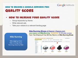 How to Become a Google AdWords Pro:
Quality Score
• How to Increase Your Quality Score
   – Group keywords by theme
   – Write relevant ads
   – Take your visitors to a relevant landing page




    Nike Running
   Nike jogging shoes
   Nike running shoes
  Running shoes by Nike
 