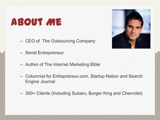 About Me
 – CEO of The Outsourcing Company

 – Serial Entrepreneur

 – Author of The Internet Marketing Bible

 – Columnist for Entrepreneur.com, Startup Nation and Search
   Engine Journal

 – 300+ Clients (Including Subaru, Burger King and Chevrolet)
 