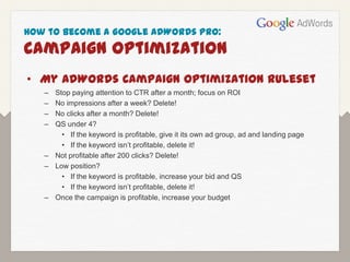 How to Become a Google AdWords Pro:
Campaign Optimization
• My AdWords Campaign Optimization Ruleset
   – Stop paying attention to CTR after a month; focus on ROI
   – No impressions after a week? Delete!
   – No clicks after a month? Delete!
   – QS under 4?
       • If the keyword is profitable, give it its own ad group, ad and landing page
       • If the keyword isn’t profitable, delete it!
   – Not profitable after 200 clicks? Delete!
   – Low position?
       • If the keyword is profitable, increase your bid and QS
       • If the keyword isn’t profitable, delete it!
   – Once the campaign is profitable, increase your budget
 