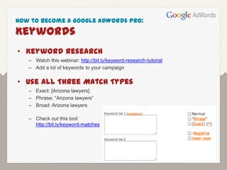 How to Become a Google AdWords Pro:
Keywords
• Keyword Research
   – Watch this webinar: http://bit.ly/keyword-research-tutorial
   – Add a lot of keywords to your campaign

• Use All Three Match Types
   – Exact: [Arizona lawyers]
   – Phrase: “Arizona lawyers”
   – Broad: Arizona lawyers

   – Check out this tool:
     http://bit.ly/keyword-matches
 