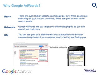 Why Google AdWords?
There are over 3 billion searches on Google per day. When people are
searching for your product or service, they’ll see your ad next to the
search results.
Google AdWords lets you target your ads by geography, so you can
reach local customers.
You can see your ad’s effectiveness on a dashboard and discover
valuable insights about your customers and how they are finding you.
Reach
Relevance
ROI
 