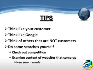 Think like your customer
Think like Google
Think of others that are NOT customers
Do some searches yourself
   Check out competition
   Examine content of websites that come up
     New search words
 