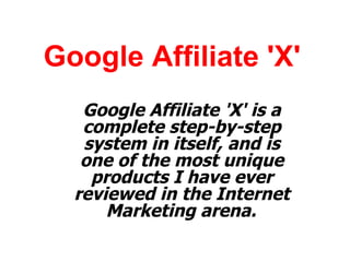Google Affiliate 'X'   Google Affiliate 'X' is a complete step-by-step system in itself, and is one of the most unique products I have ever reviewed in the Internet Marketing arena.   