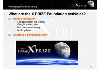 www.googlelunarxprize.org


What are the X PRIZE Foundation activities?
    Rules Finalization
       Feedback from the te...
