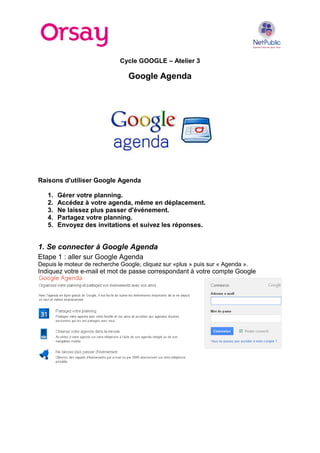 Cycle GOOGLE – Atelier 3
Google Agenda
Raisons d'utiliser Google Agenda
1. Gérer votre planning.
2. Accédez à votre agenda, même en déplacement.
3. Ne laissez plus passer d'événement.
4. Partagez votre planning.
5. Envoyez des invitations et suivez les réponses.
1. Se connecter à Google Agenda
Etape 1 : aller sur Google Agenda
Depuis le moteur de recherche Google, cliquez sur «plus » puis sur « Agenda ».
Indiquez votre e-mail et mot de passe correspondant à votre compte Google
 