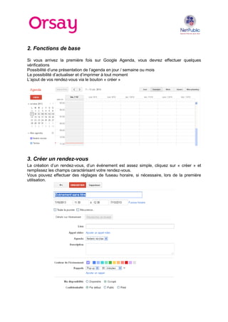 2. Fonctions de base
Si vous arrivez la première fois sur Google Agenda, vous devrez effectuer quelques
vérifications
Possibilité d’une présentation de l’agenda en jour / semaine ou mois
La possibilité d’actualiser et d’imprimer à tout moment
L’ajout de vos rendez-vous via le bouton « créer »
3. Créer un rendez-vous
La création d’un rendez-vous, d’un évènement est assez simple, cliquez sur « créer » et
remplissez les champs caractérisant votre rendez-vous.
Vous pouvez effectuer des réglages de fuseau horaire, si nécessaire, lors de la première
utilisation.
 