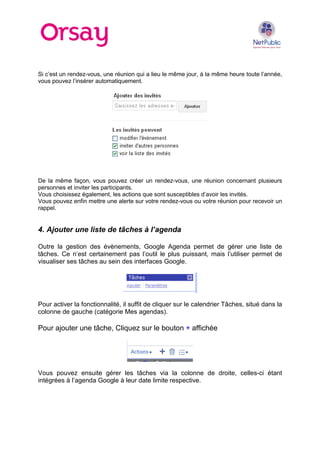 Si c’est un rendez-vous, une réunion qui a lieu le même jour, à la même heure toute l’année,
vous pouvez l’insérer automatiquement.
De la même façon, vous pouvez créer un rendez-vous, une réunion concernant plusieurs
personnes et inviter les participants.
Vous choisissez également, les actions que sont susceptibles d’avoir les invités.
Vous pouvez enfin mettre une alerte sur votre rendez-vous ou votre réunion pour recevoir un
rappel.
4. Ajouter une liste de tâches à l’agenda
Outre la gestion des évènements, Google Agenda permet de gérer une liste de
tâches. Ce n’est certainement pas l’outil le plus puissant, mais l’utiliser permet de
visualiser ses tâches au sein des interfaces Google.
Pour activer la fonctionnalité, il suffit de cliquer sur le calendrier Tâches, situé dans la
colonne de gauche (catégorie Mes agendas).
Pour ajouter une tâche, Cliquez sur le bouton + affichée
Vous pouvez ensuite gérer les tâches via la colonne de droite, celles-ci étant
intégrées à l’agenda Google à leur date limite respective.
 