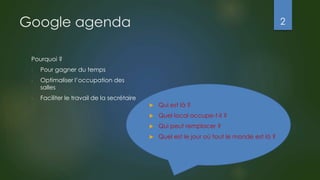 Google agenda
Pourquoi ?
- Pour gagner du temps
- Optimaliser l’occupation des
salles
- Faciliter le travail de la secrétaire
 Qui est là ?
 Quel local occupe-t-il ?
 Qui peut remplacer ?
 Quel est le jour où tout le monde est là ?
2
 