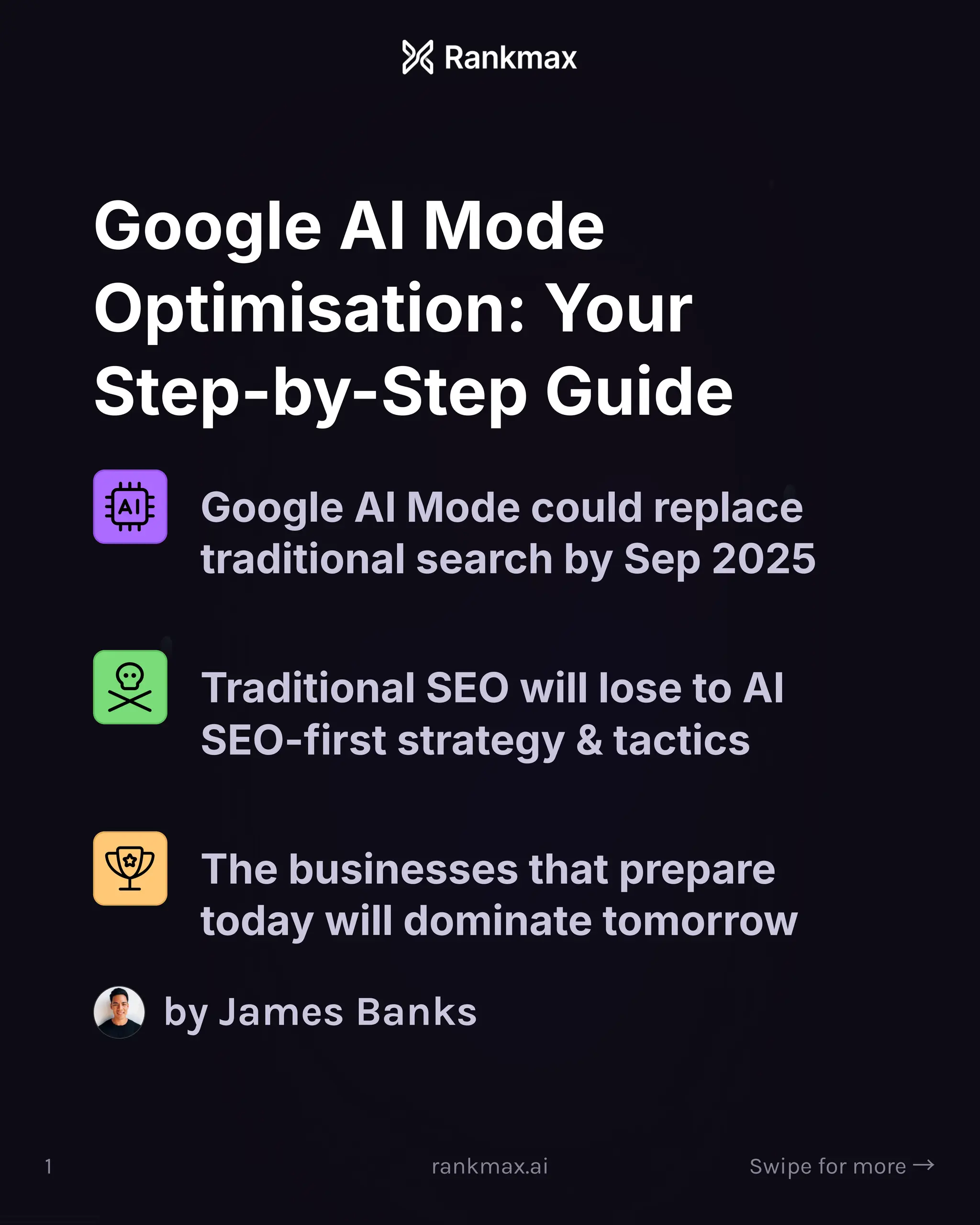 Google AI Mode
Optimisation: Your
Step-by-Step Guide
Google AI Mode could replace
traditional search by Sep 2025
Traditional SEO will lose to AI
SEO-first strategy & tactics
The businesses that prepare
today will dominate tomorrow
by James Banks
1 rankmax.ai Swipe for more ³
 