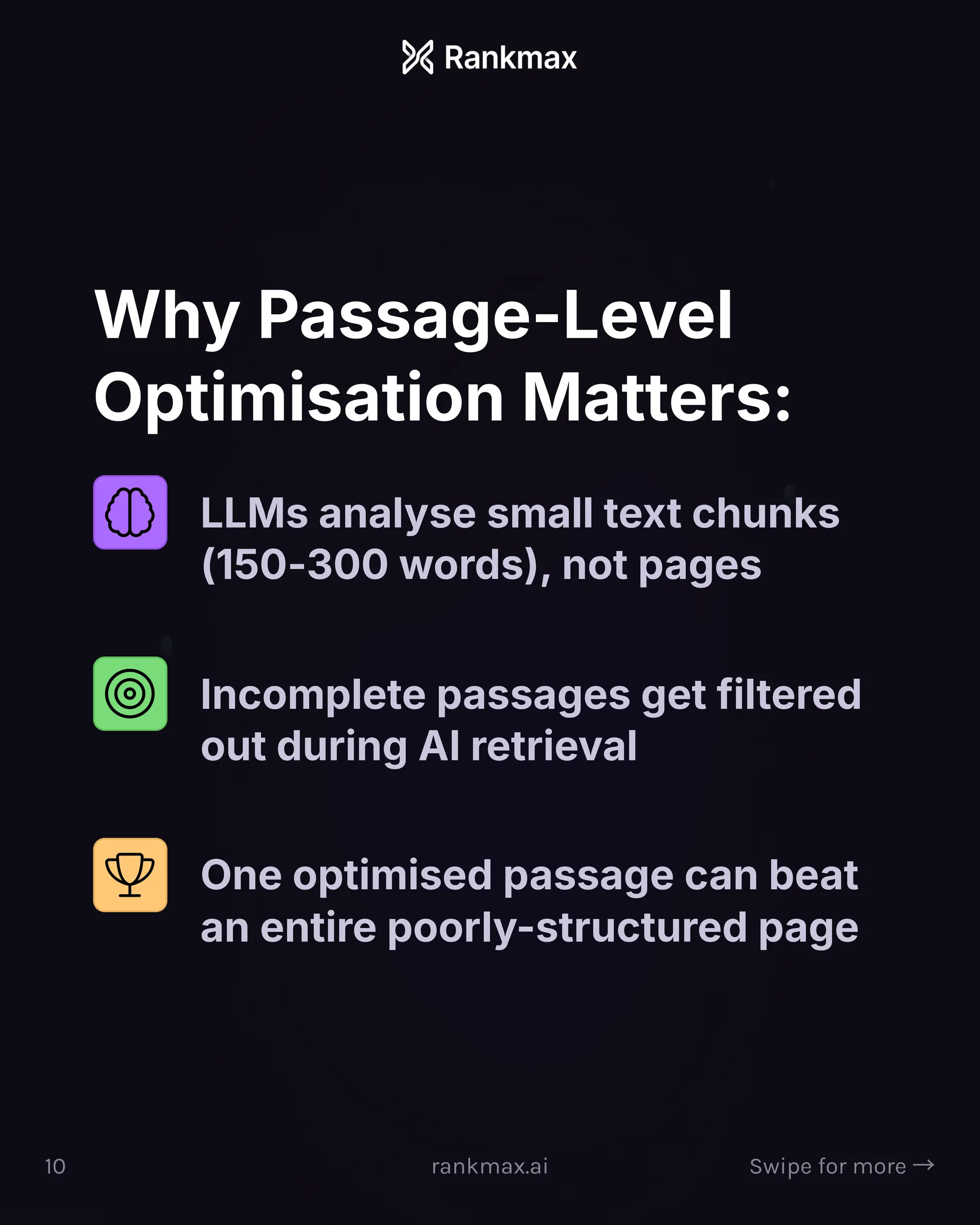 Why Passage-Level
Optimisation Matters:
LLMs analyse small text chunks
(150-300 words), not pages
Incomplete passages get filtered
out during AI retrieval
One optimised passage can beat
an entire poorly-structured page
10 rankmax.ai Swipe for more ³
 