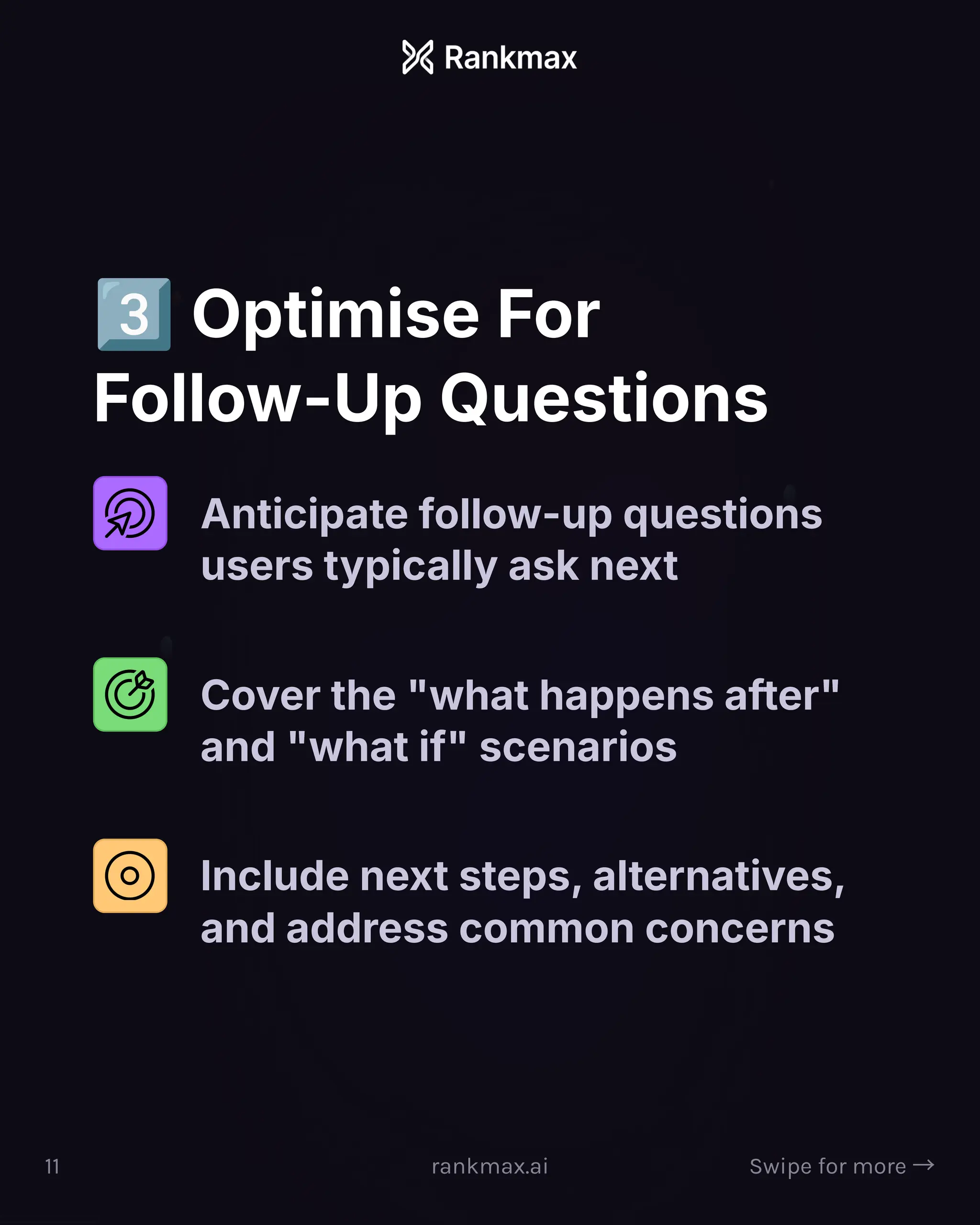 Optimise For
Follow-Up Questions
Anticipate follow-up questions
users typically ask next
Cover the what happens after
and what if scenarios
Include next steps, alternatives,
and address common concerns
11 rankmax.ai Swipe for more ³
 