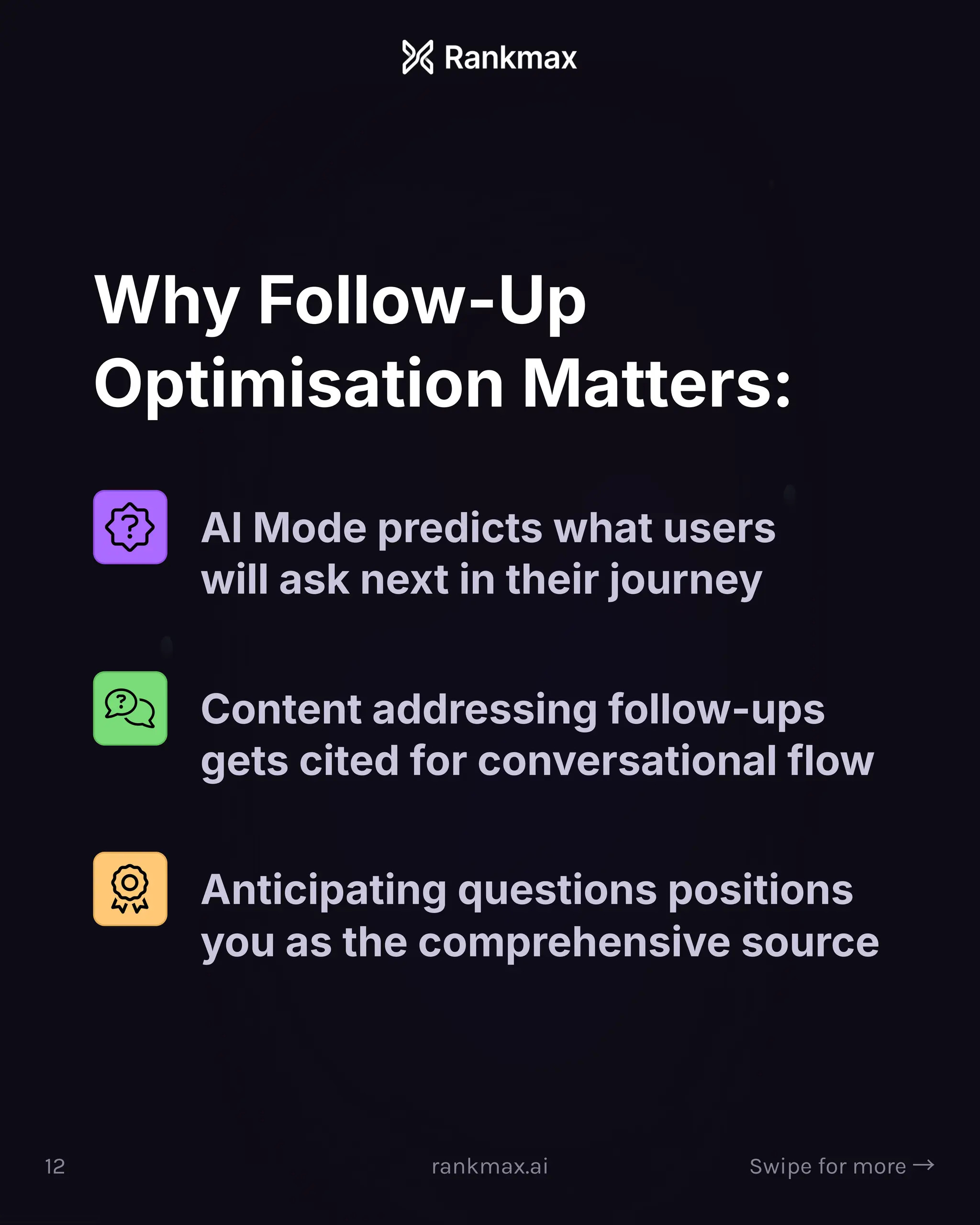 Why Follow-Up
Optimisation Matters:
AI Mode predicts what users
will ask next in their journey
Content addressing follow-ups
gets cited for conversational flow
Anticipating questions positions
you as the comprehensive source
12 rankmax.ai Swipe for more ³
 