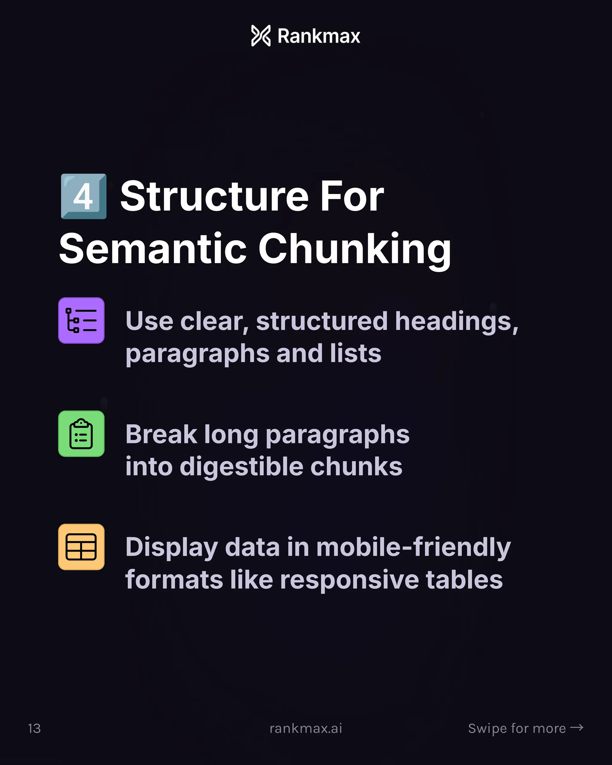 Structure For
Semantic Chunking
Use clear, structured headings,
paragraphs and lists
Break long paragraphs
into digestible chunks
Display data in mobile-friendly
formats like responsive tables
13 rankmax.ai Swipe for more ³
 