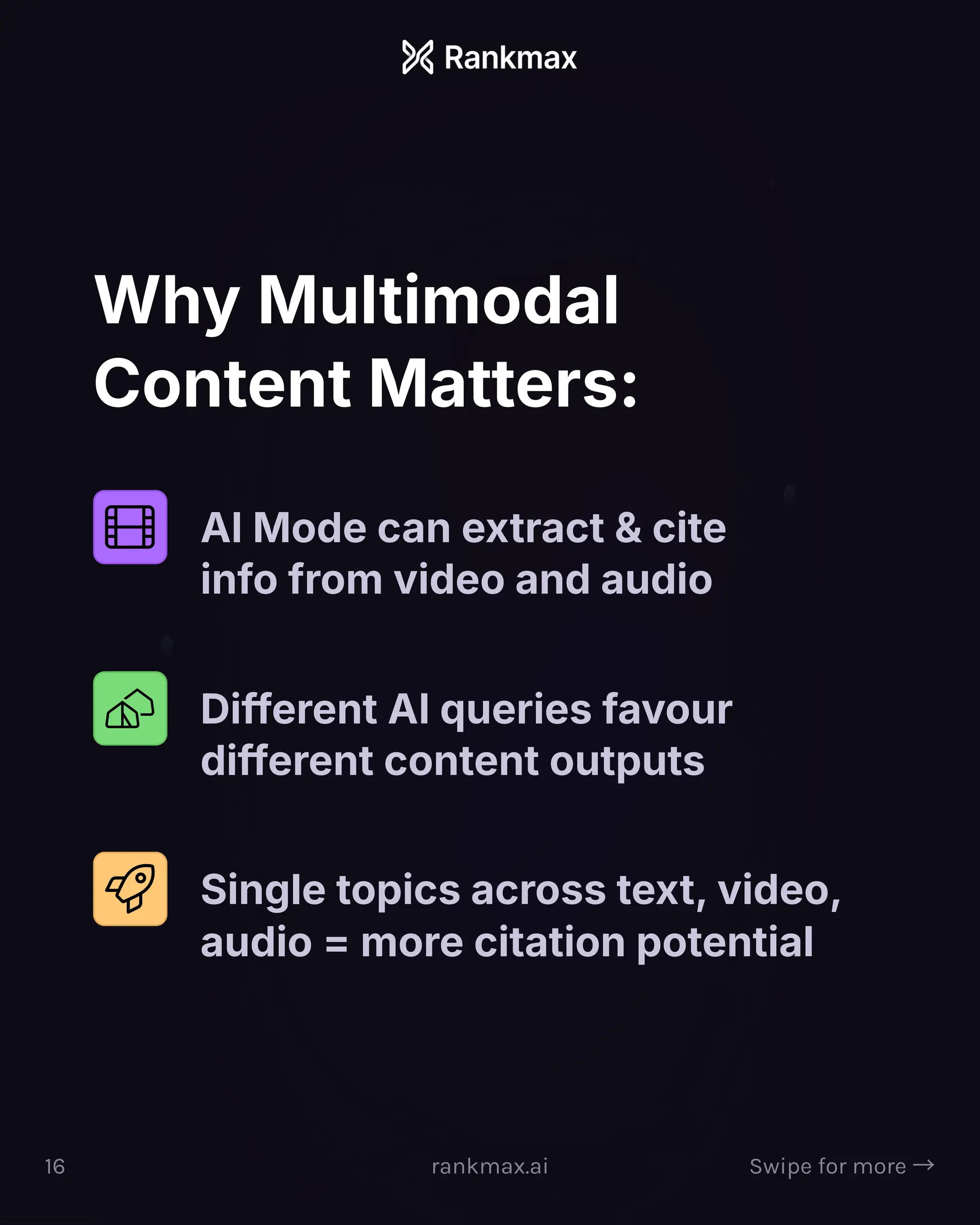 Why Multimodal
Content Matters:
AI Mode can extract  cite
info from video and audio
Different AI queries favour
different content outputs
Single topics across text, video,
audio = more citation potential
16 rankmax.ai Swipe for more ³
 