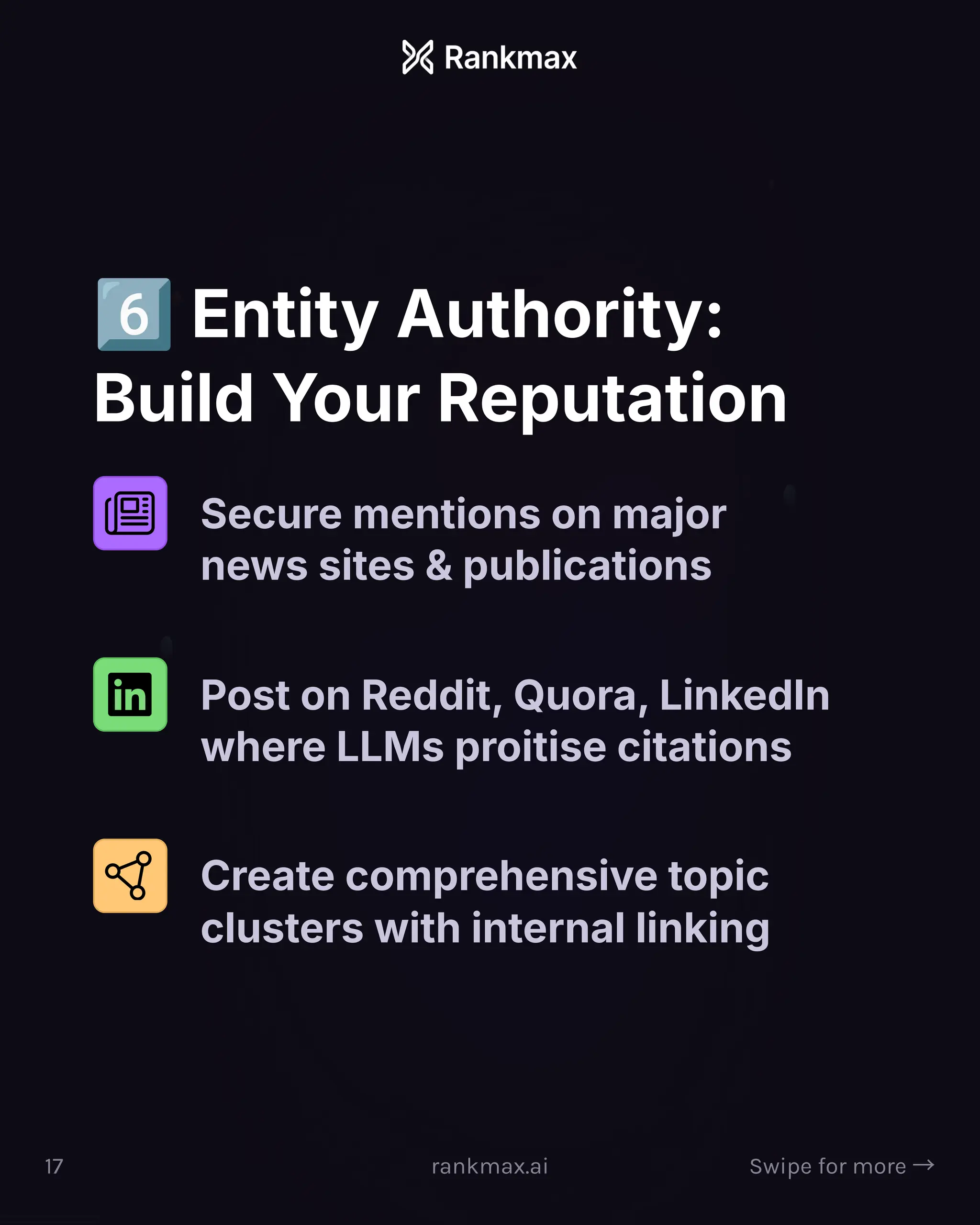 Entity Authority:
Build Your Reputation
Secure mentions on major
news sites  publications
Post on Reddit, Quora, LinkedIn
where LLMs proitise citations
Create comprehensive topic
clusters with internal linking
17 rankmax.ai Swipe for more ³
 