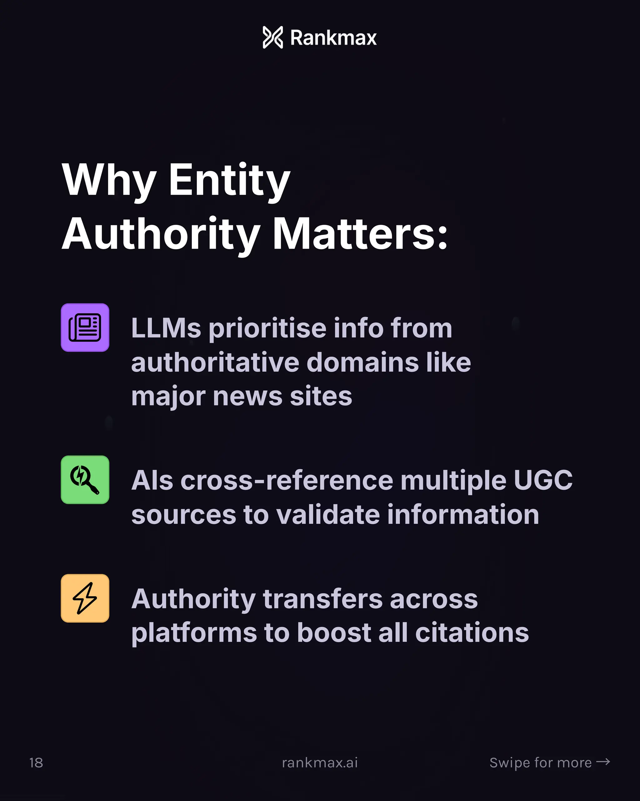 Why Entity
Authority Matters:
LLMs prioritise info from
authoritative domains like
major news sites
AIs cross-reference multiple UGC
sources to validate information
Authority transfers across
platforms to boost all citations
18 rankmax.ai Swipe for more ³
 