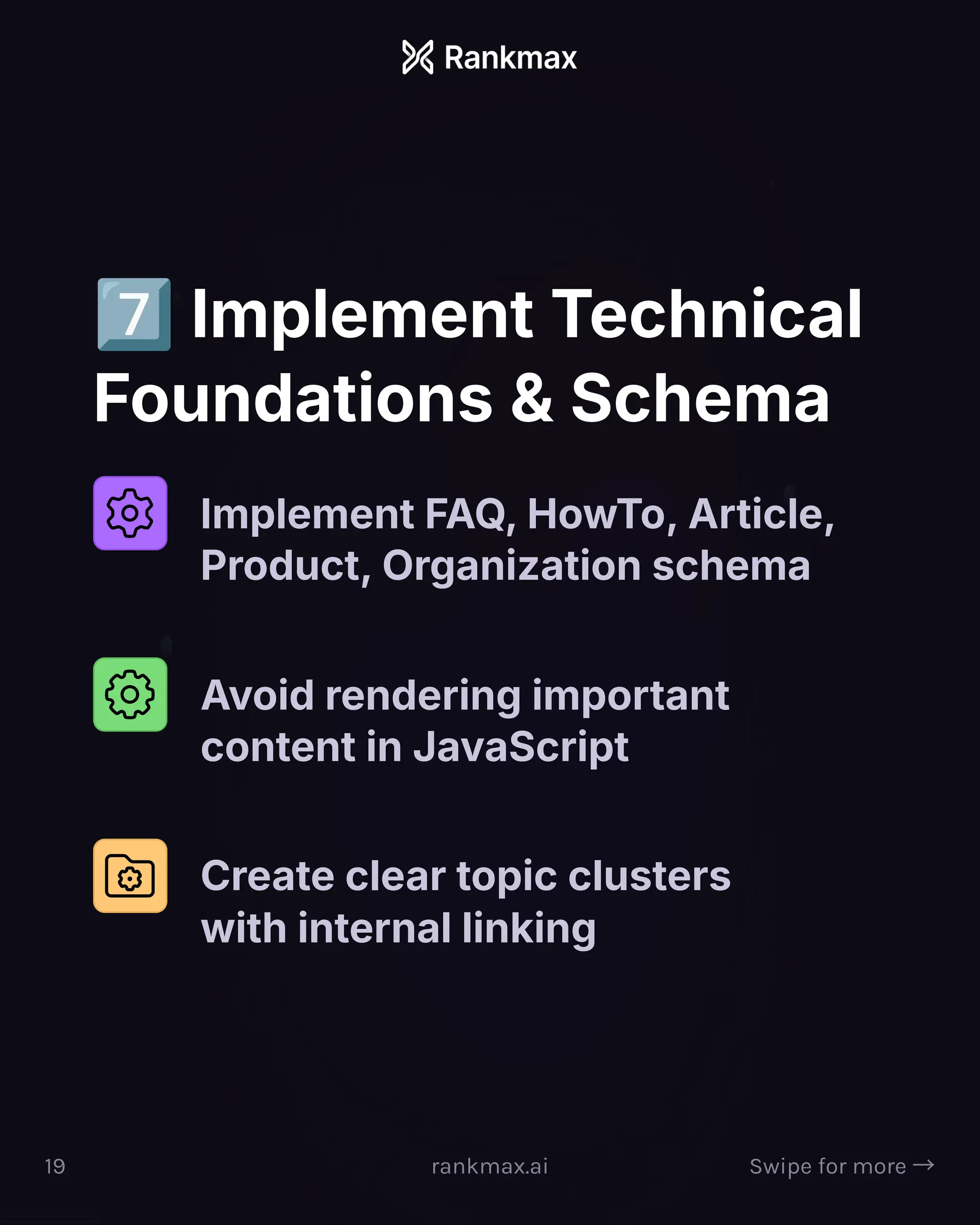Implement Technical
Foundations  Schema
Implement FAQ, HowTo, Article,
Product, Organization schema
Avoid rendering important
content in JavaScript
Create clear topic clusters
with internal linking
19 rankmax.ai Swipe for more ³
 