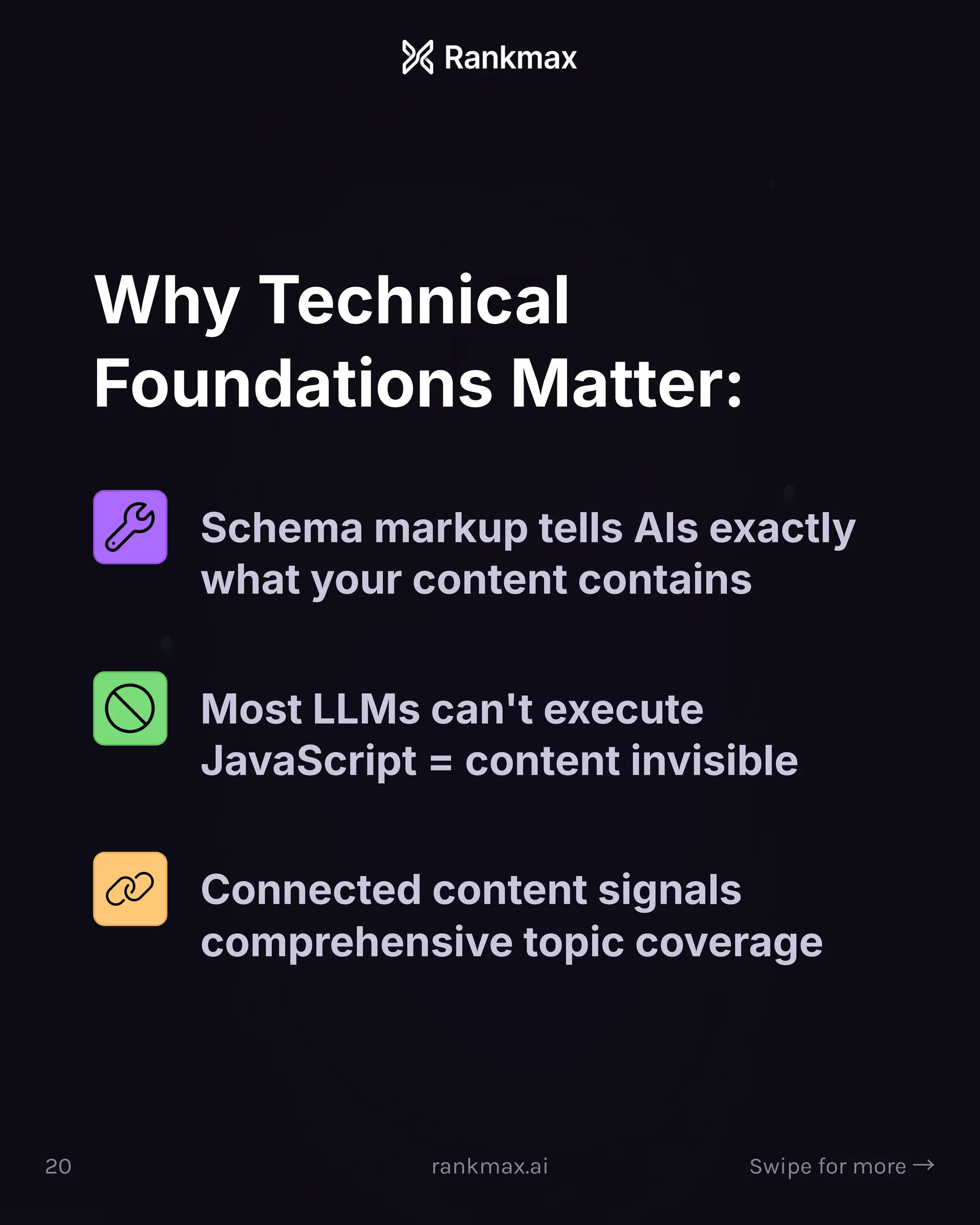 Why Technical
Foundations Matter:
Schema markup tells AIs exactly
what your content contains
Most LLMs can't execute
JavaScript = content invisible
Connected content signals
comprehensive topic coverage
20 rankmax.ai Swipe for more ³
 