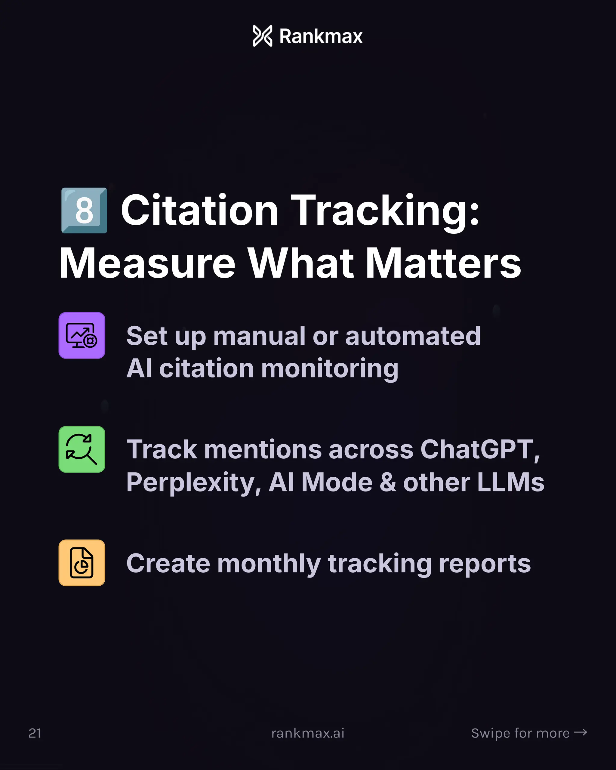 Citation Tracking:
Measure What Matters
Set up manual or automated
AI citation monitoring
Track mentions across ChatGPT,
Perplexity, AI Mode  other LLMs
Create monthly tracking reports
21 rankmax.ai Swipe for more ³
 