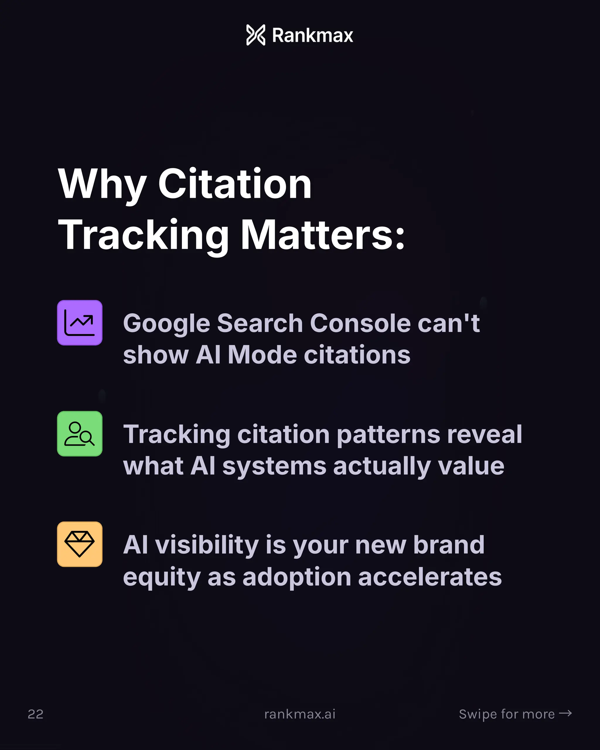 Why Citation
Tracking Matters:
Google Search Console can't
show AI Mode citations
Tracking citation patterns reveal
what AI systems actually value
AI visibility is your new brand
equity as adoption accelerates
22 rankmax.ai Swipe for more ³
 