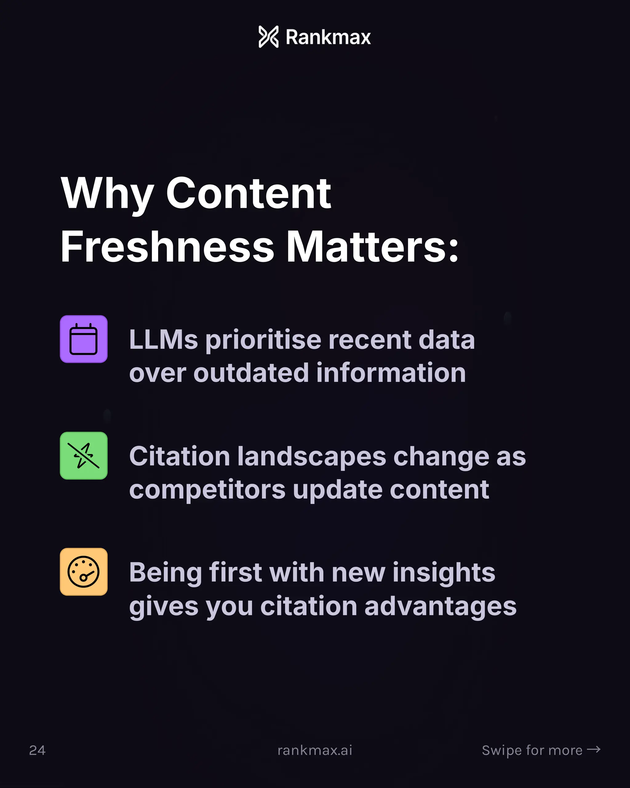 Why Content
Freshness Matters:
LLMs prioritise recent data
over outdated information
Citation landscapes change as
competitors update content
Being first with new insights
gives you citation advantages
24 rankmax.ai Swipe for more ³
 
