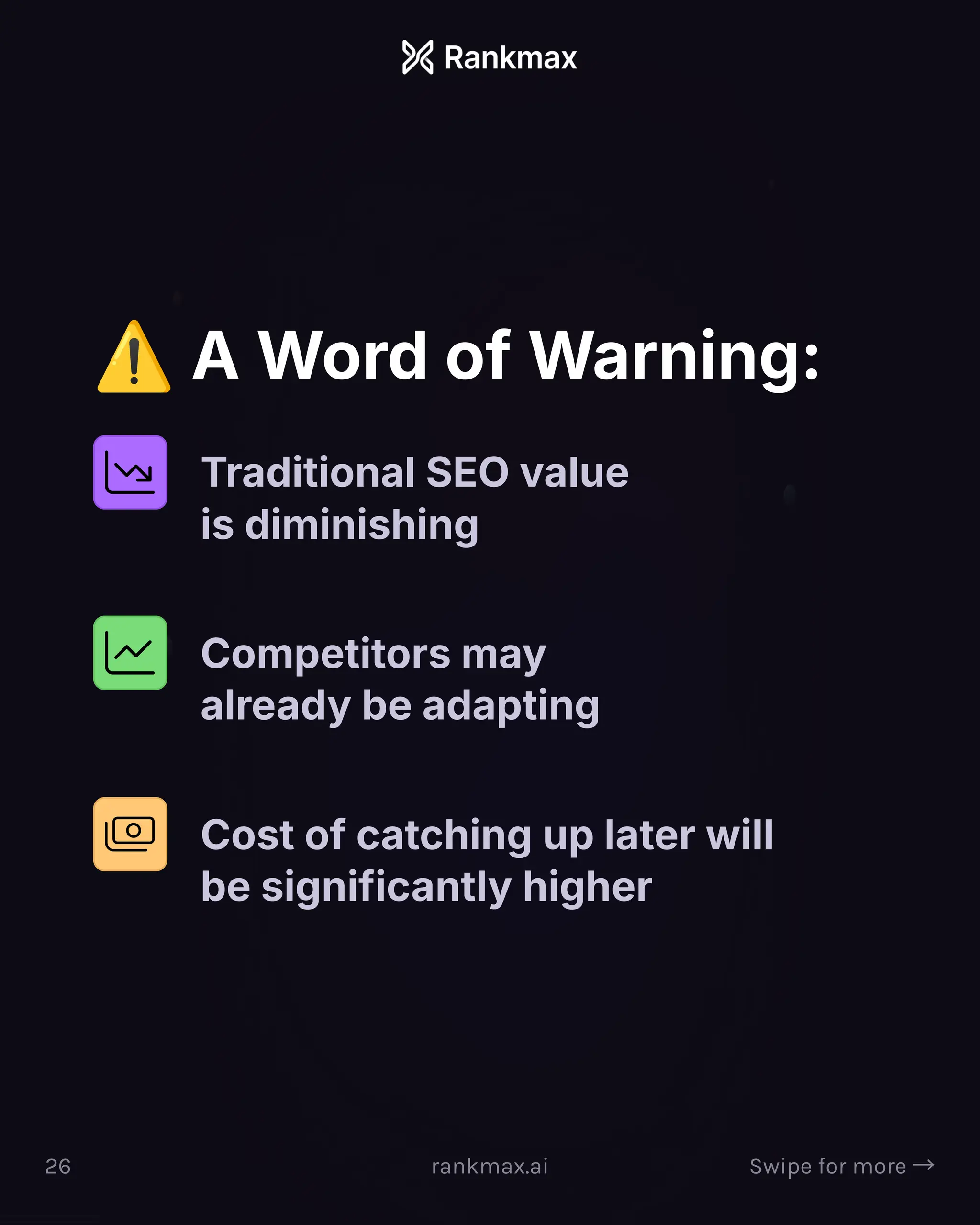 ¦ A Word of Warning:
Traditional SEO value
is diminishing
Competitors may
already be adapting
Cost of catching up later will
be significantly higher
26 rankmax.ai Swipe for more ³
 